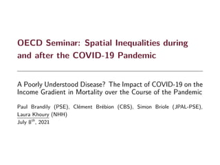 OECD Seminar: Spatial Inequalities during
and after the COVID-19 Pandemic
A Poorly Understood Disease? The Impact of COVID-19 on the
Income Gradient in Mortality over the Course of the Pandemic
Paul Brandily (PSE), Clément Brébion (CBS), Simon Briole (JPAL-PSE),
Laura Khoury (NHH)
July 8th
, 2021
 