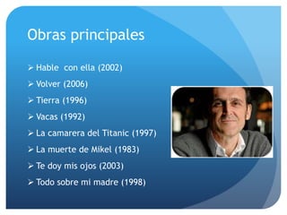 Obras principales
 Hable con ella (2002)
 Volver (2006)
 Tierra (1996)
 Vacas (1992)
 La camarera del Titanic (1997)
 La muerte de Mikel (1983)
 Te doy mis ojos (2003)
 Todo sobre mi madre (1998)
 