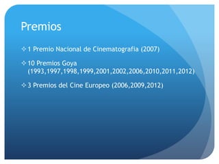 Premios
1 Premio Nacional de Cinematografia (2007)
10 Premios Goya
(1993,1997,1998,1999,2001,2002,2006,2010,2011,2012)
3 Premios del Cine Europeo (2006,2009,2012)
 