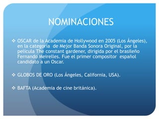  OSCAR de la Academia de Hollywood en 2005 (Los Ángeles),
en la categoría de Mejor Banda Sonora Original, por la
película The constant gardener, dirigida por el brasileño
Fernando Meirelles. Fue el primer compositor español
candidato a un Oscar.
 GLOBOS DE ORO (Los Ángeles, California, USA).
 BAFTA (Academia de cine británica).
NOMINACIONES
 