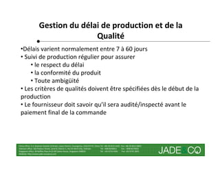 Gestion du délai de production et de la
                                    Qualité
 •Délais varient normalement entre 7 à 60 jours
 • Suivi de production régulier pour assurer
     • le respect du délai
     • la conformité du produit
     • Toute ambigüité
 • Les critères de qualités doivent être spécifiées dès le début de la
 production
 • Le fournisseur doit savoir qu’il sera audité/inspecté avant le
 paiement final de la commande



China office: 5-2, Shamian San(No.3) Street, Liwan District, Guangzhou, 510133 P.R. China Tel: +86 20-8121 6421 Fax: +86 20-8121 8602
Vietnam office: 162 Pasteur Street, Level 8, District 1, Ho Chi Minh City, Vietnam        Tel: +848 8246811     Fax : +848 8274656
Singapore office: 30 Raffles Place # 23-00 Caltex House, Singapore 048622                 Tel: +65 6733 4393     Fax: +65 6735 2835
Website: http://www.jade-company.com
                                                                                                                                        4
 