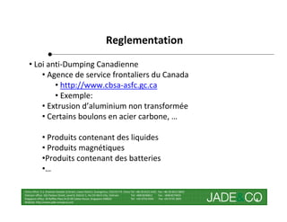 Reglementation
   • Loi anti-Dumping Canadienne
       • Agence de service frontaliers du Canada
           • http://www.cbsa-asfc.gc.ca
           • Exemple:
       • Extrusion d’aluminium non transformée
       • Certains boulons en acier carbone, …

              • Produits contenant des liquides
              • Produits magnétiques
              •Produits contenant des batteries
              •…

China office: 5-2, Shamian San(No.3) Street, Liwan District, Guangzhou, 510133 P.R. China Tel: +86 20-8121 6421 Fax: +86 20-8121 8602
Vietnam office: 162 Pasteur Street, Level 8, District 1, Ho Chi Minh City, Vietnam        Tel: +848 8246811     Fax : +848 8274656
Singapore office: 30 Raffles Place # 23-00 Caltex House, Singapore 048622                 Tel: +65 6733 4393     Fax: +65 6735 2835
Website: http://www.jade-company.com
                                                                                                                                        4
 