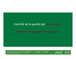 Contrôle de la qualité par AsiatechQC .

                               Exemple de rapport d’inspection .




China office: 5-2, Shamian San(No.3) Street, Liwan District, Guangzhou, 510133 P.R. China Tel: +86 20-8121 6421 Fax: +86 20-8121 8602
Vietnam office: 162 Pasteur Street, Level 8, District 1, Ho Chi Minh City, Vietnam        Tel: +848 8246811     Fax : +848 8274656
Singapore office: 30 Raffles Place # 23-00 Caltex House, Singapore 048622                 Tel: +65 6733 4393     Fax: +65 6735 2835
Website: http://www.jade-company.com
 