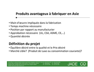 Produits avantageux à fabriquer en Asie

 • Main d’œuvre impliquée dans la fabrication
 • Temps machine nécessaire
 • Position par rapport au manufacturier
 • Approbation nécessaire (UL, CSA, ASME, CE,…)
 • Quantité désirée

 Définition du projet
 • Équilibre désiré entre la qualité et le Prix désiré
 • Marché cible? (Produit de Luxe ou consommation courante)?


China office: 5-2, Shamian San(No.3) Street, Liwan District, Guangzhou, 510133 P.R. China Tel: +86 20-8121 6421 Fax: +86 20-8121 8602
Vietnam office: 162 Pasteur Street, Level 8, District 1, Ho Chi Minh City, Vietnam        Tel: +848 8246811     Fax : +848 8274656
Singapore office: 30 Raffles Place # 23-00 Caltex House, Singapore 048622                 Tel: +65 6733 4393     Fax: +65 6735 2835
Website: http://www.jade-company.com
                                                                                                                                        4
 