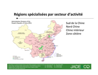 Régions spécialisées par secteur d’activité

                                                                                                                                        Sud de la Chine
                                                                                                                                        Nord Chine
                                                                                                                                        Chine intérieur
                                                                                                                                        Zone côtière




China office: 5-2, Shamian San(No.3) Street, Liwan District, Guangzhou, 510133 P.R. China Tel: +86 20-8121 6421 Fax: +86 20-8121 8602
Vietnam office: 162 Pasteur Street, Level 8, District 1, Ho Chi Minh City, Vietnam        Tel: +848 8246811     Fax : +848 8274656
Singapore office: 30 Raffles Place # 23-00 Caltex House, Singapore 048622                 Tel: +65 6733 4393     Fax: +65 6735 2835
Website: http://www.jade-company.com
                                                                                                                                                          4
 