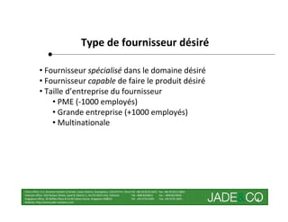 Type de fournisseur désiré

            • Fournisseur spécialisé dans le domaine désiré
            • Fournisseur capable de faire le produit désiré
            • Taille d’entreprise du fournisseur
                • PME (-1000 employés)
                • Grande entreprise (+1000 employés)
                • Multinationale




China office: 5-2, Shamian San(No.3) Street, Liwan District, Guangzhou, 510133 P.R. China Tel: +86 20-8121 6421 Fax: +86 20-8121 8602
Vietnam office: 162 Pasteur Street, Level 8, District 1, Ho Chi Minh City, Vietnam        Tel: +848 8246811     Fax : +848 8274656
Singapore office: 30 Raffles Place # 23-00 Caltex House, Singapore 048622                 Tel: +65 6733 4393     Fax: +65 6735 2835
Website: http://www.jade-company.com
                                                                                                                                        4
 