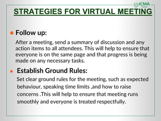 ● Follow up:
After a meeting, send a summary of discussion and any
action items to all attendees. This will help to ensure that
everyone is on the same page and that progress is being
made on any necessary tasks.
● Establish Ground Rules:
Set clear ground rules for the meeting, such as expected
behaviour, speaking time limits ,and how to raise
concerns .This will help to ensure that meeting runs
smoothly and everyone is treated respectfully.
STRATEGIES FOR VIRTUAL MEETING
 