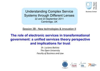 Understanding Complex Service
        Systems through Different Lenses
                 22 and 23 September 2011
                      Cambridge, UK


       Session 3B - New technologies & innovation II

The role of electronic services in transformational
government: a unified services theory perspective
             and implications for trust
                       Dr. Luciano Batista
                      The Open University
                   Faculty of Business and Law
 
