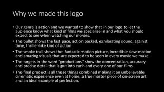 Why we made this logo
• Our genre is action and we wanted to show that in our logo to let the
audience know what kind of films we specialise in and what you should
expect to see when watching our movies.
• The bullet shows the fast pace, action packed, exhilarating sound, against
time, thriller-like kind of action.
• The smoke trail shows the fantastic motion picture, incredible slow-motion
and amazing visuals that are expected to be seen in every movie we make.
• The targets in the word “productions” show the concentration, accuracy
and precise detail that is put into each and every one of our films.
• The final product is all these things combined making it an unbelievable
cinematic experience even at home, a true master piece of on-screen art
and an ideal example of perfection.
 