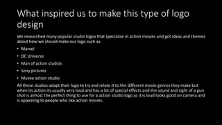 What inspired us to make this type of logo
design
We researched many popular studio logos that specialise in action movies and got ideas and themes
about how we should make our logo such as:
• Marvel
• DC Universe
• Man of action studios
• Sony pictures
• Muvee action studio
All these studios adapt their logo to try and relate it to the different movie genres they make but
when its action its usually very loud and has a lot of special effects and the sound and sight of a gun
shot is almost the perfect thing to use for a action studio logo as it is loud looks good on camera and
is appealing to people who like action movies.
 