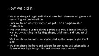 How we did it
• We used Google images to find a picture that relates to our genre and
something we can base it on.
• Once we found what we wanted we put it on a program called
Photoshop.
• This then allowed us to edit the picture and mould it into what we
wanted by changing the lighting, shape, brightness and contrast of
the logo.
• We then chose the colours and plumped up the image to give it a 3d
look.
• We then chose the front and colours for our name and adapted it to
fit in with our logo design. The end product was a success.
 