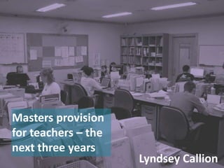 Masters provision for teachers – the next three years Lyndsey Callion 