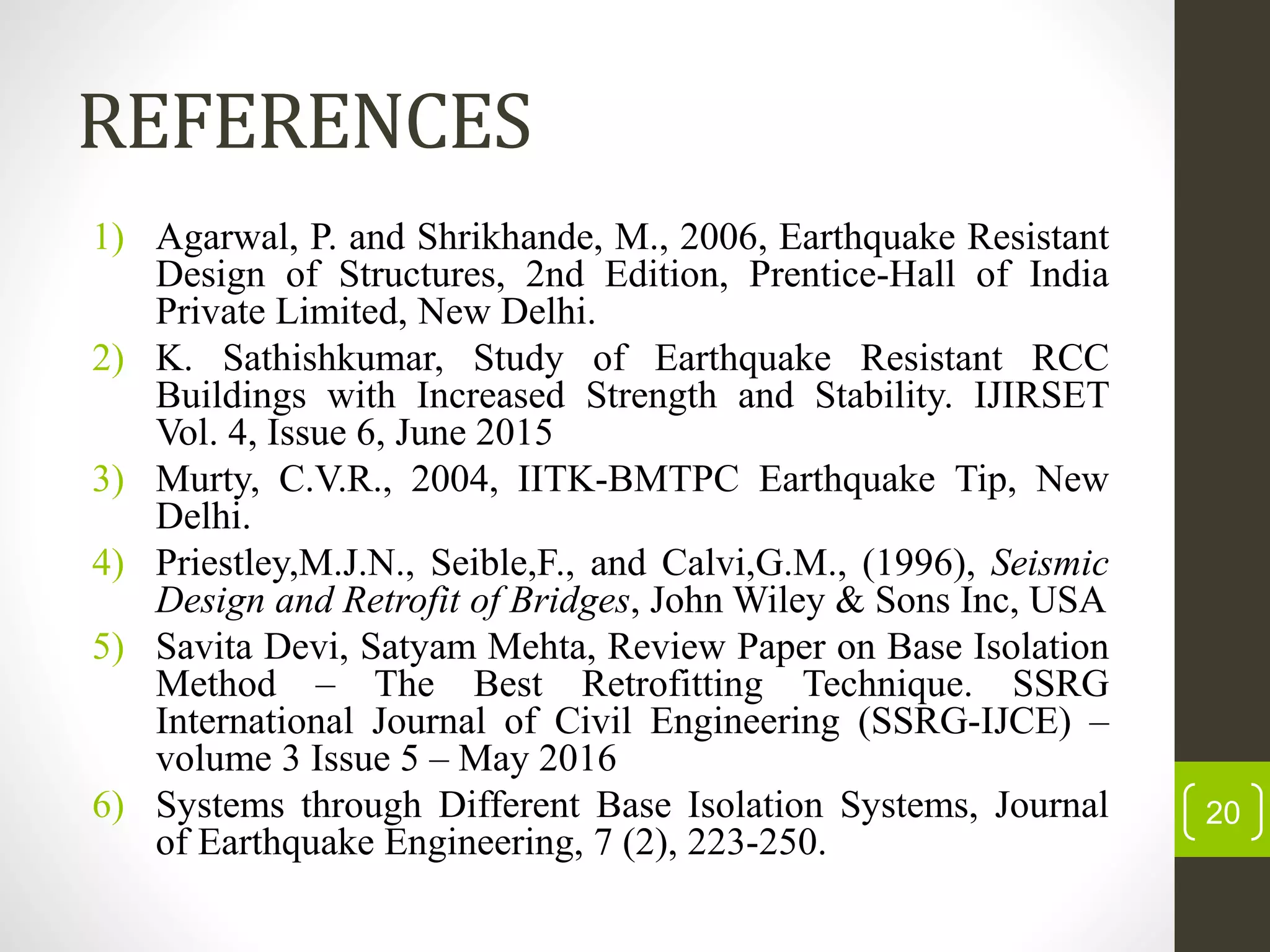 REFERENCES
1) Agarwal, P. and Shrikhande, M., 2006, Earthquake Resistant
Design of Structures, 2nd Edition, Prentice-Hall of India
Private Limited, New Delhi.
2) K. Sathishkumar, Study of Earthquake Resistant RCC
Buildings with Increased Strength and Stability. IJIRSET
Vol. 4, Issue 6, June 2015
3) Murty, C.V.R., 2004, IITK-BMTPC Earthquake Tip, New
Delhi.
4) Priestley,M.J.N., Seible,F., and Calvi,G.M., (1996), Seismic
Design and Retrofit of Bridges, John Wiley & Sons Inc, USA
5) Savita Devi, Satyam Mehta, Review Paper on Base Isolation
Method – The Best Retrofitting Technique. SSRG
International Journal of Civil Engineering (SSRG-IJCE) –
volume 3 Issue 5 – May 2016
6) Systems through Different Base Isolation Systems, Journal
of Earthquake Engineering, 7 (2), 223-250.
20
 