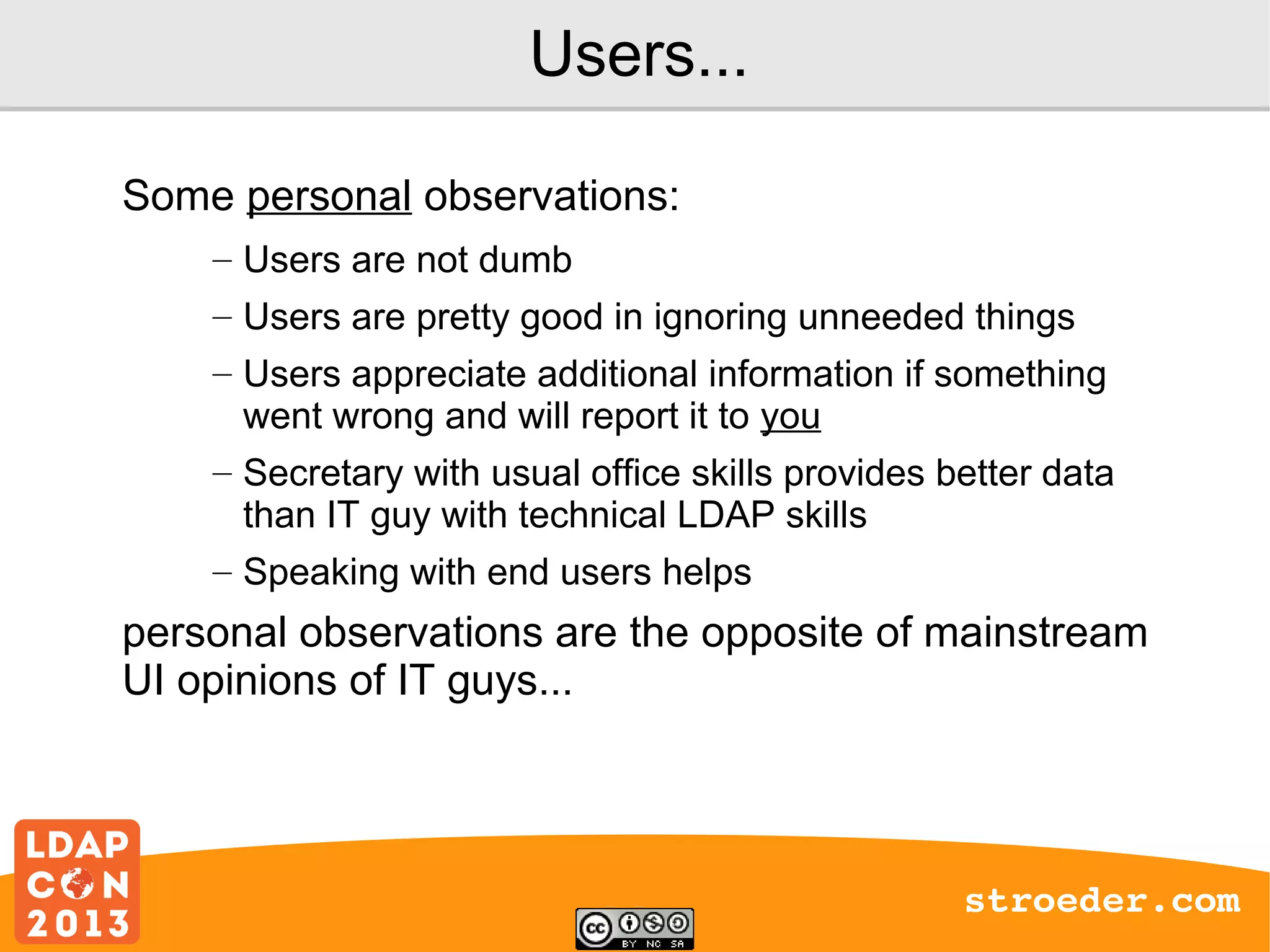 Users...
Some personal observations:
– Users are not dumb
– Users are pretty good in ignoring unneeded things
– Users appreciate additional information if something
went wrong and will report it to you
– Secretary with usual office skills provides better data
than IT guy with technical LDAP skills
– Speaking with end users helps

personal observations are the opposite of mainstream
UI opinions of IT guys...

stroeder.com

 