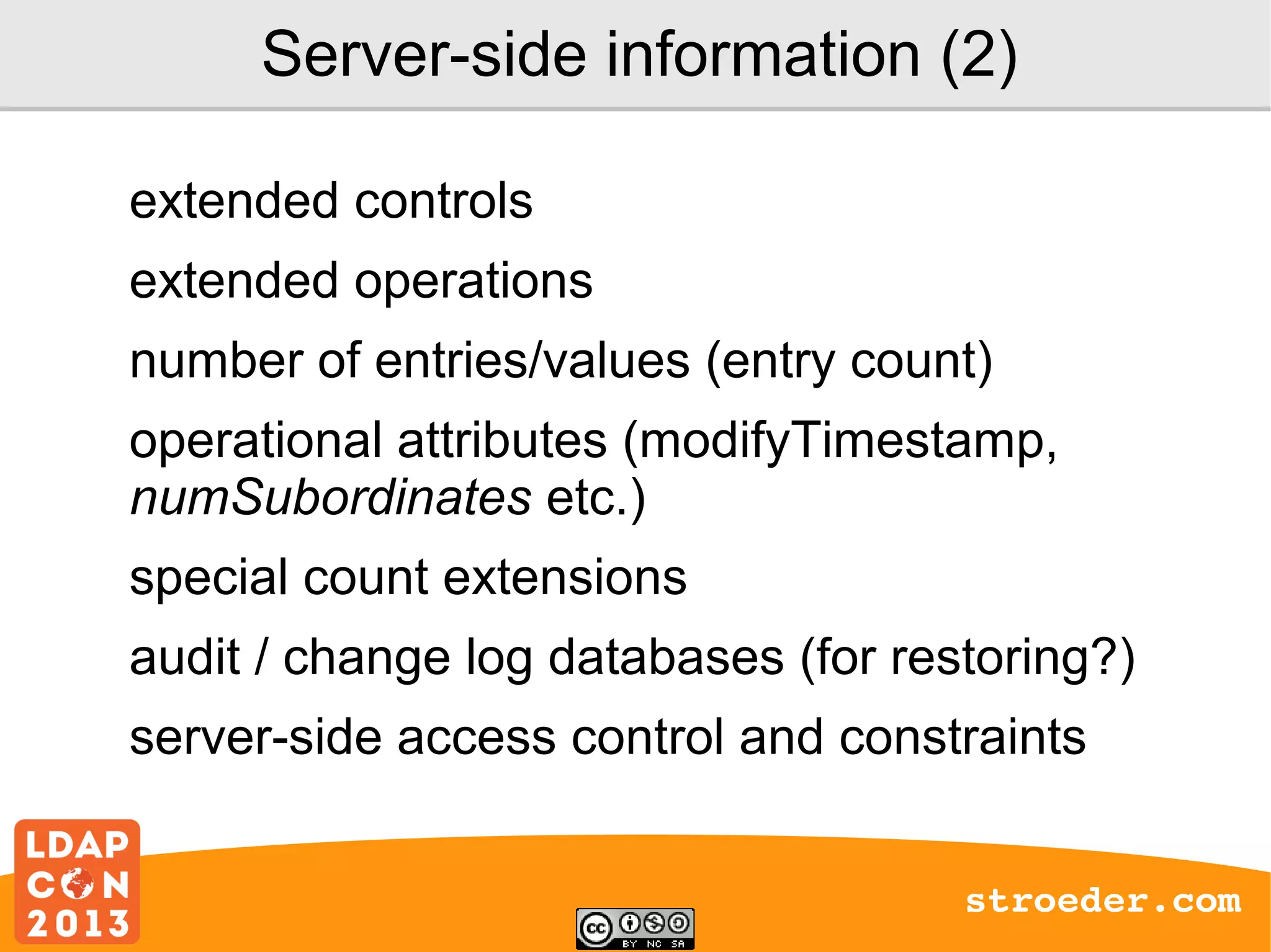 Server-side information (2)
extended controls
extended operations
number of entries/values (entry count)
operational attributes (modifyTimestamp,
numSubordinates etc.)
special count extensions
audit / change log databases (for restoring?)
server-side access control and constraints
stroeder.com

 