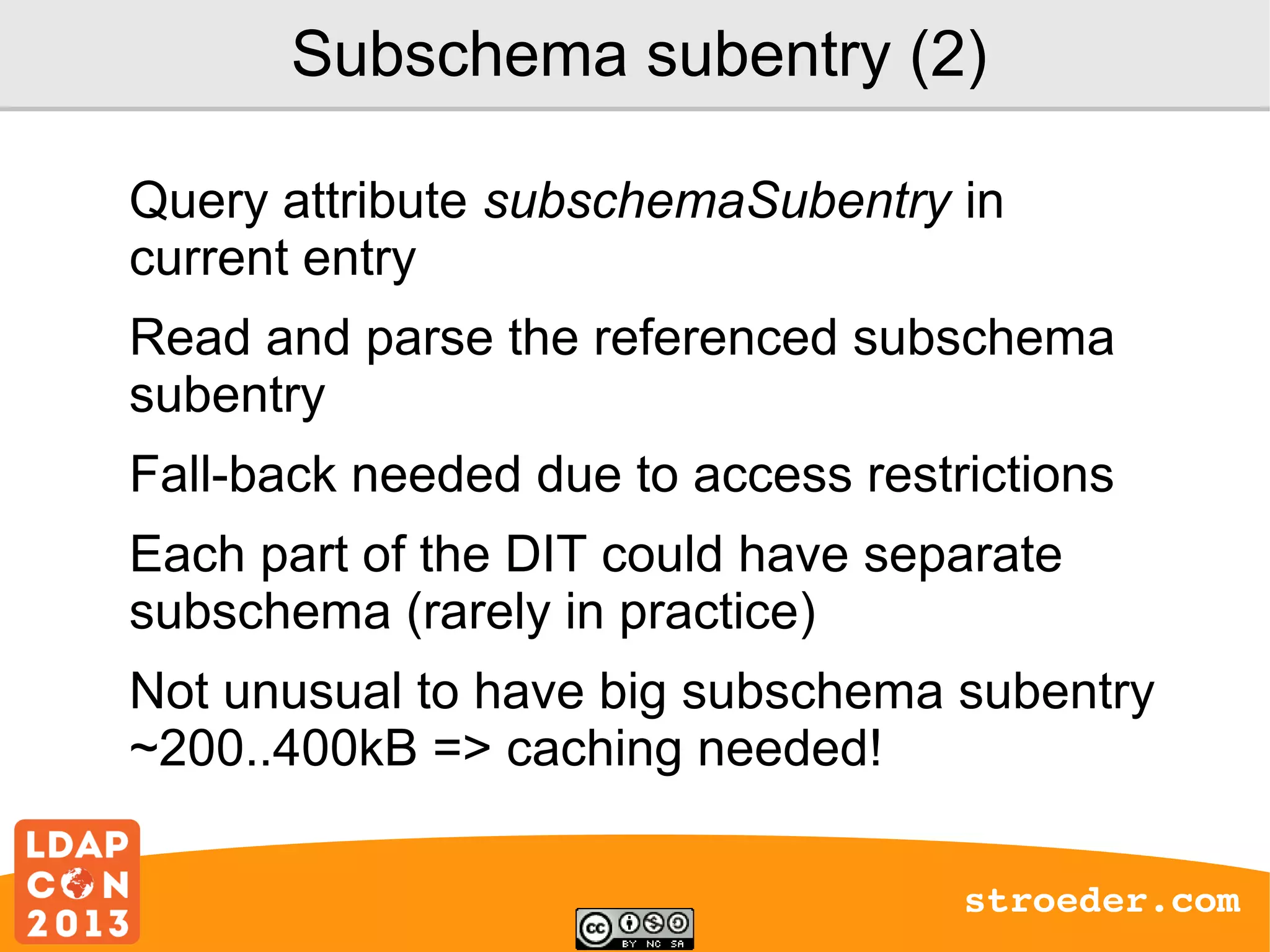 Subschema subentry (2)
Query attribute subschemaSubentry in
current entry
Read and parse the referenced subschema
subentry
Fall-back needed due to access restrictions
Each part of the DIT could have separate
subschema (rarely in practice)
Not unusual to have big subschema subentry
~200..400kB => caching needed!
stroeder.com

 