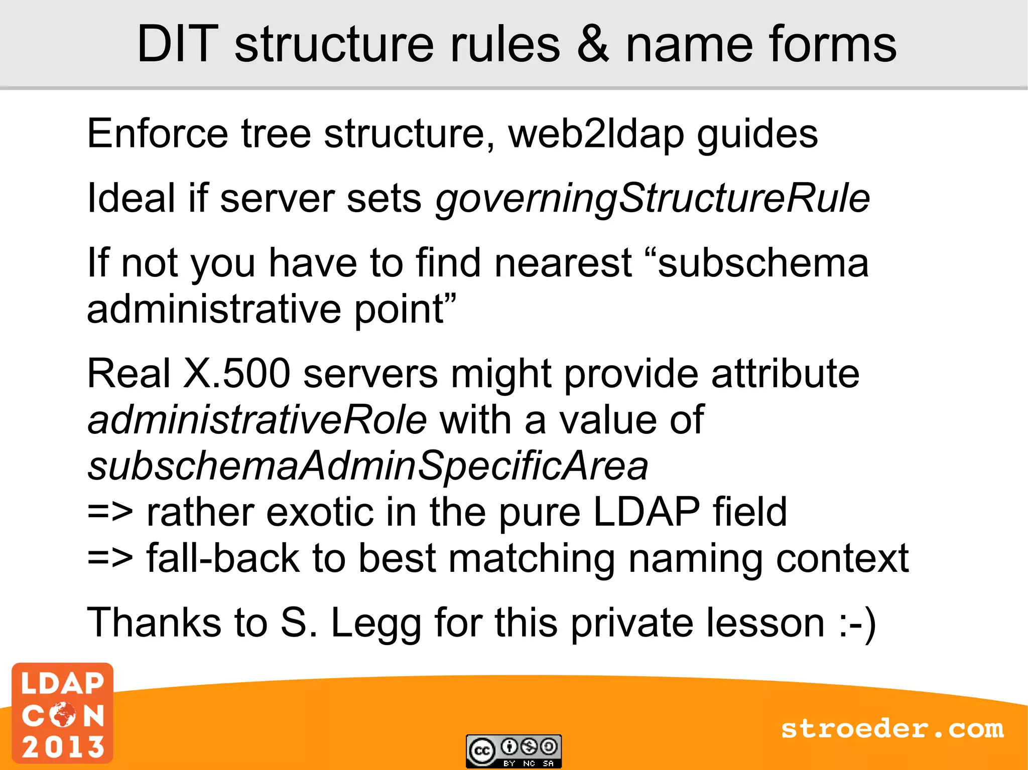 DIT structure rules & name forms
Enforce tree structure, web2ldap guides
Ideal if server sets governingStructureRule
If not you have to find nearest “subschema
administrative point”
Real X.500 servers might provide attribute
administrativeRole with a value of
subschemaAdminSpecificArea
=> rather exotic in the pure LDAP field
=> fall-back to best matching naming context
Thanks to S. Legg for this private lesson :-)
stroeder.com

 