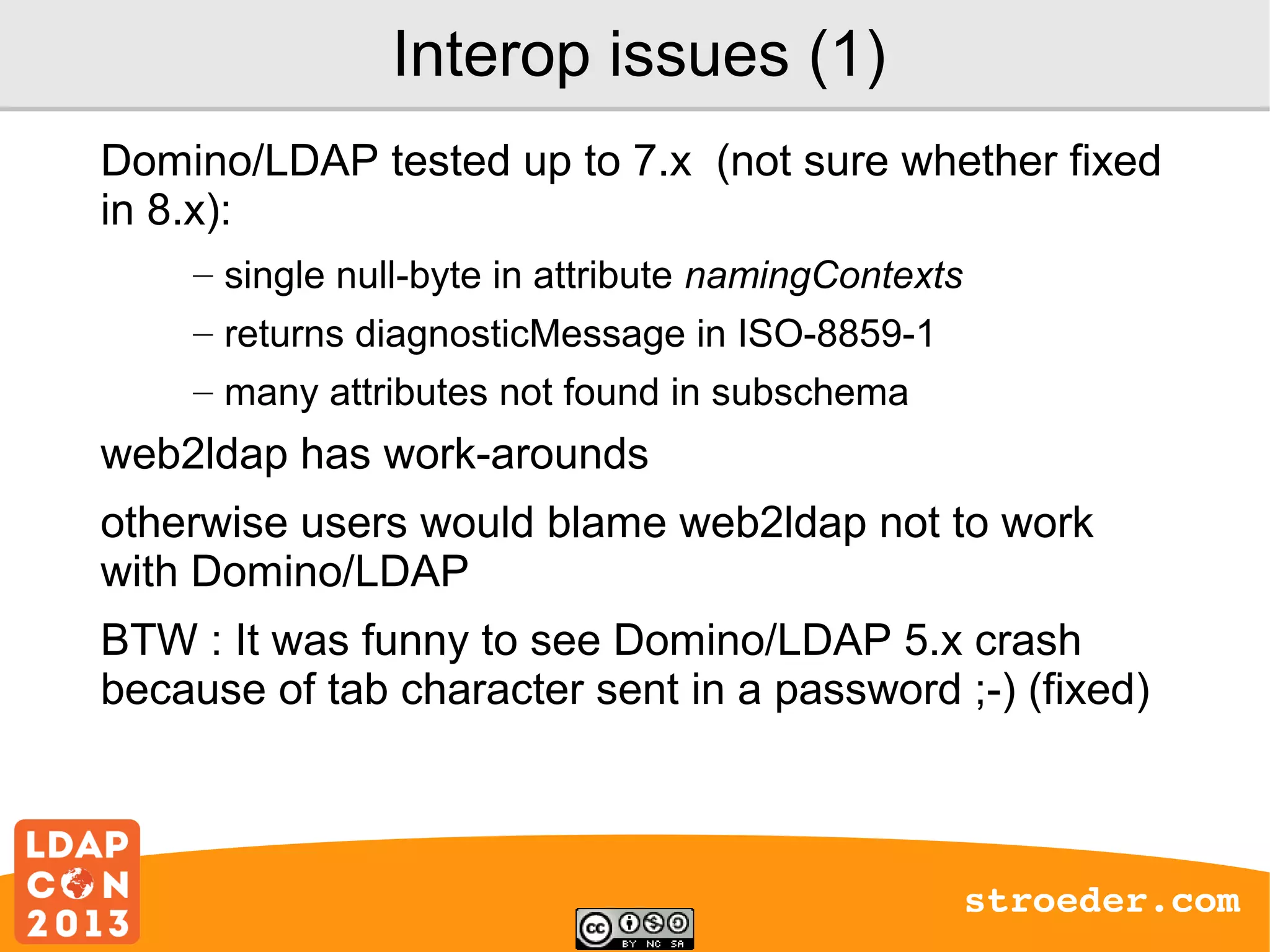 Interop issues (1)
Domino/LDAP tested up to 7.x (not sure whether fixed
in 8.x):
– single null-byte in attribute namingContexts
– returns diagnosticMessage in ISO-8859-1
– many attributes not found in subschema

web2ldap has work-arounds
otherwise users would blame web2ldap not to work
with Domino/LDAP
BTW : It was funny to see Domino/LDAP 5.x crash
because of tab character sent in a password ;-) (fixed)

stroeder.com

 