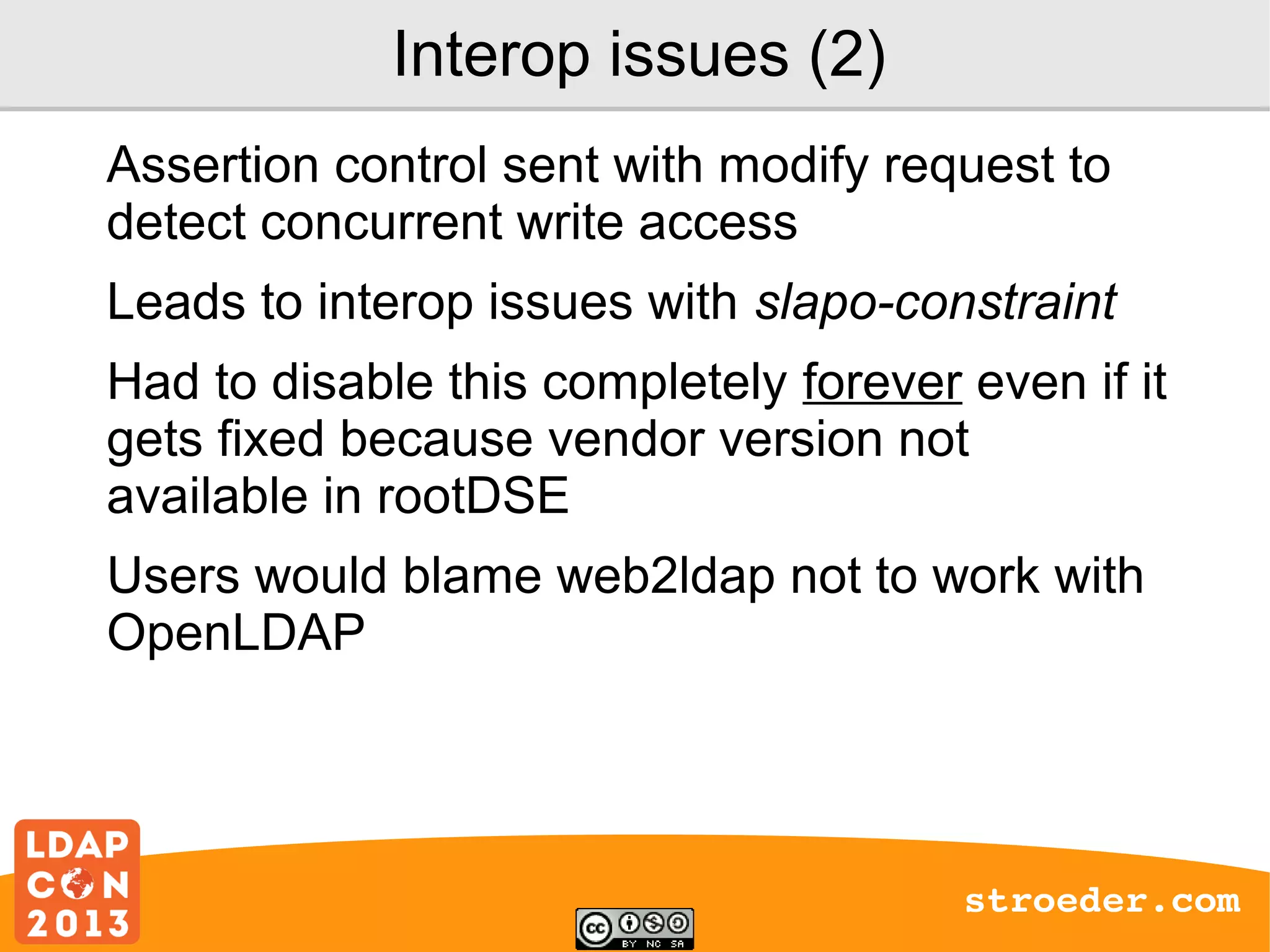 Interop issues (2)
Assertion control sent with modify request to
detect concurrent write access
Leads to interop issues with slapo-constraint
Had to disable this completely forever even if it
gets fixed because vendor version not
available in rootDSE
Users would blame web2ldap not to work with
OpenLDAP

stroeder.com

 