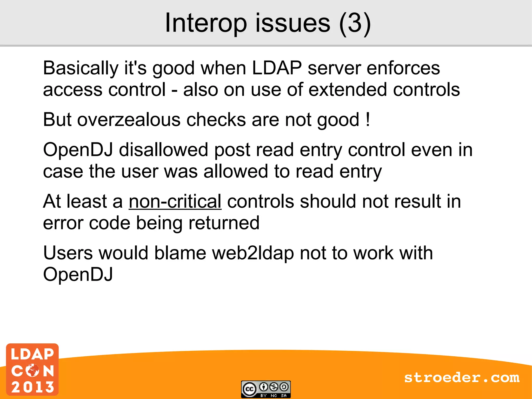 Interop issues (3)
Basically it's good when LDAP server enforces
access control - also on use of extended controls
But overzealous checks are not good !
OpenDJ disallowed post read entry control even in
case the user was allowed to read entry
At least a non-critical controls should not result in
error code being returned
Users would blame web2ldap not to work with
OpenDJ

stroeder.com

 