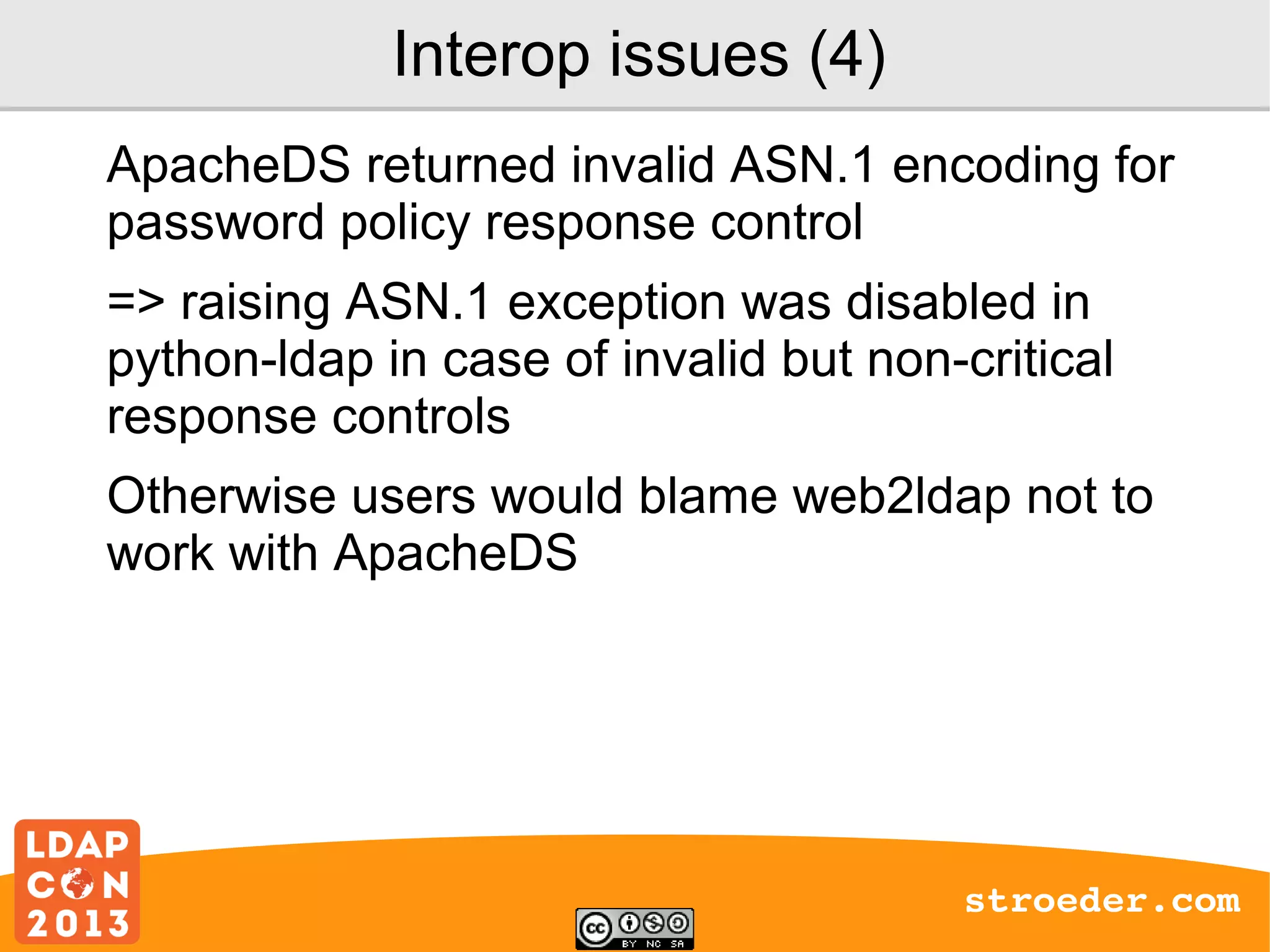 Interop issues (4)
ApacheDS returned invalid ASN.1 encoding for
password policy response control
=> raising ASN.1 exception was disabled in
python-ldap in case of invalid but non-critical
response controls
Otherwise users would blame web2ldap not to
work with ApacheDS

stroeder.com

 