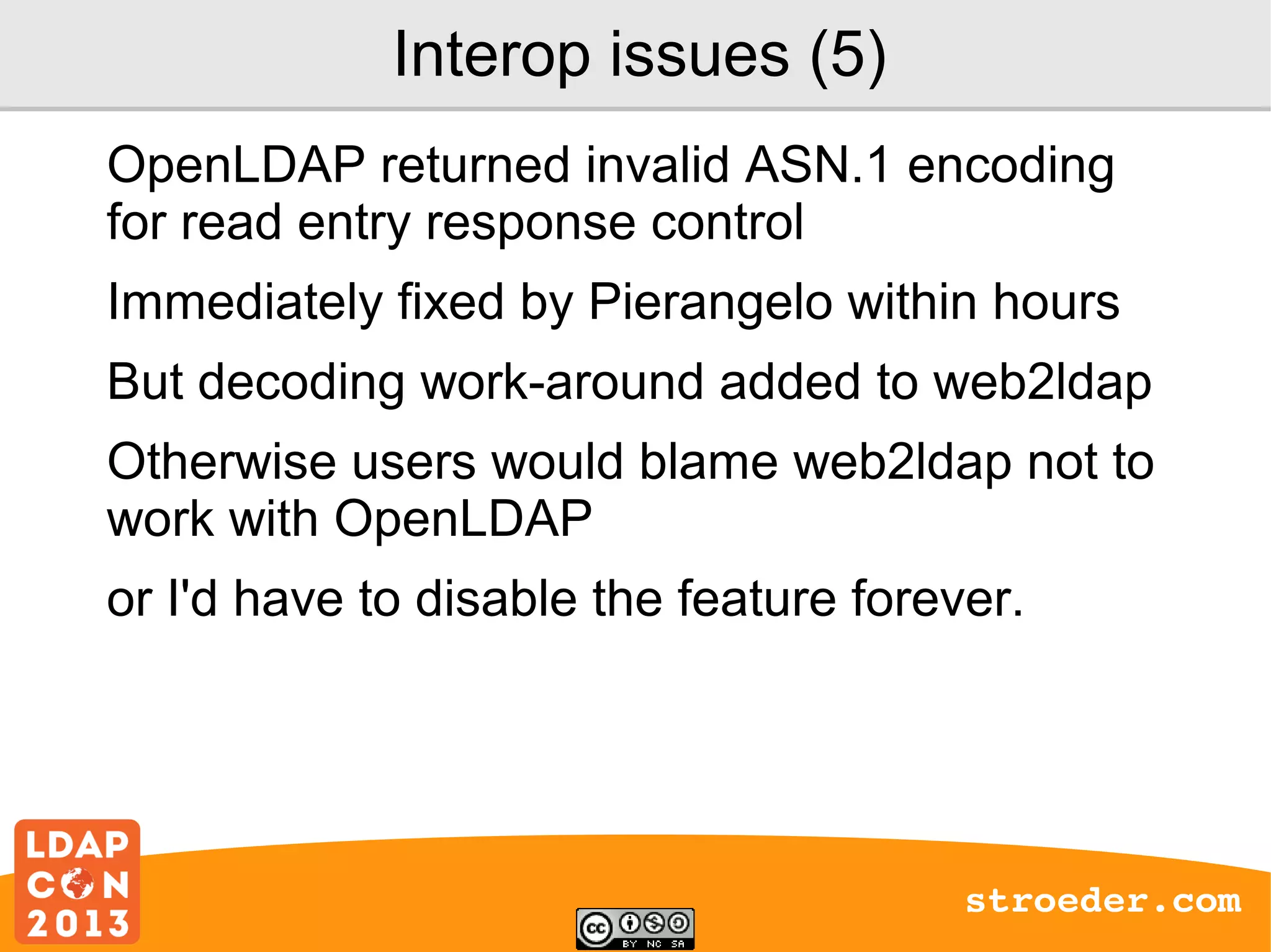 Interop issues (5)
OpenLDAP returned invalid ASN.1 encoding
for read entry response control
Immediately fixed by Pierangelo within hours
But decoding work-around added to web2ldap
Otherwise users would blame web2ldap not to
work with OpenLDAP
or I'd have to disable the feature forever.

stroeder.com

 