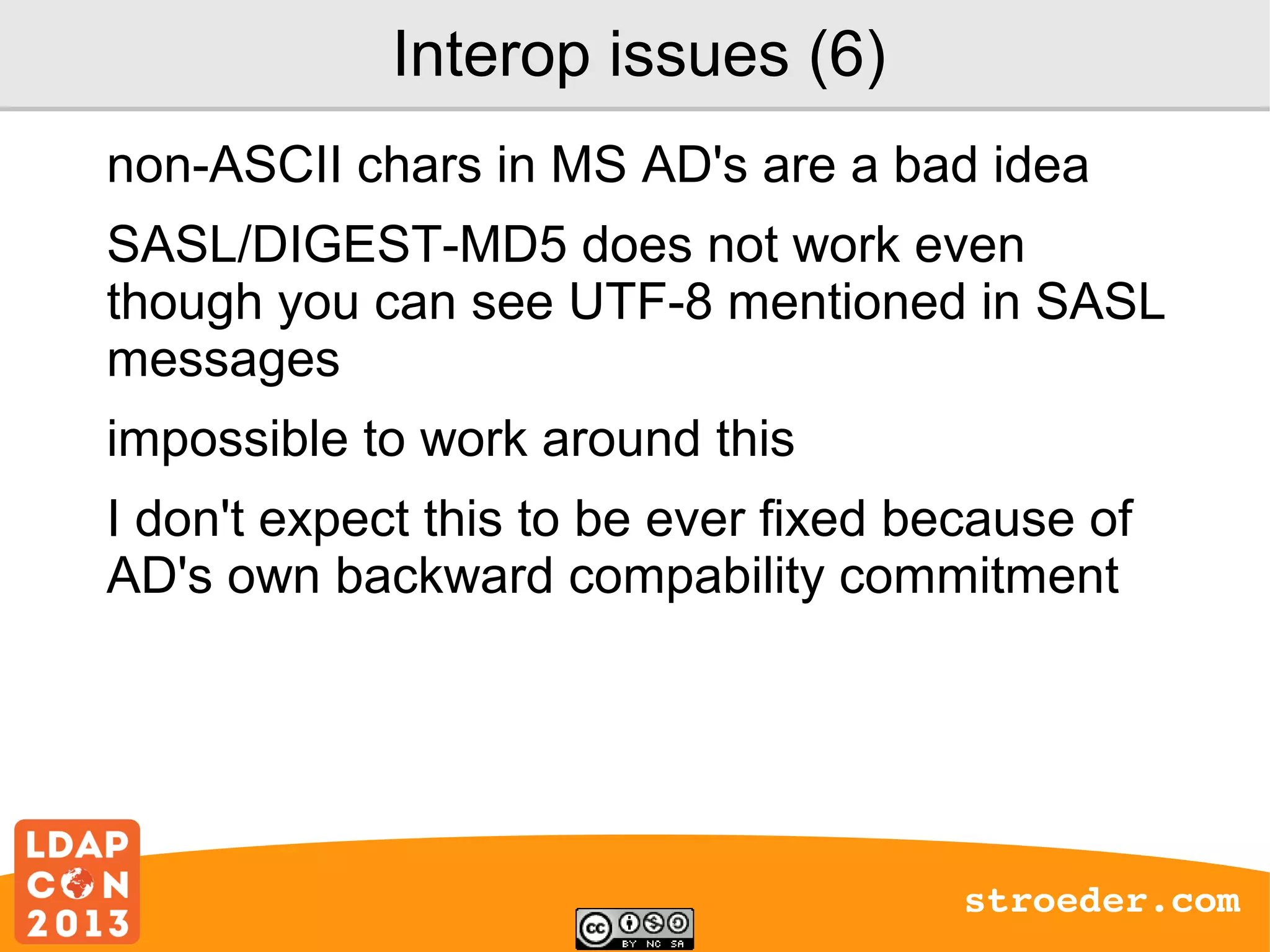 Interop issues (6)
non-ASCII chars in MS AD's are a bad idea
SASL/DIGEST-MD5 does not work even
though you can see UTF-8 mentioned in SASL
messages
impossible to work around this
I don't expect this to be ever fixed because of
AD's own backward compability commitment

stroeder.com

 