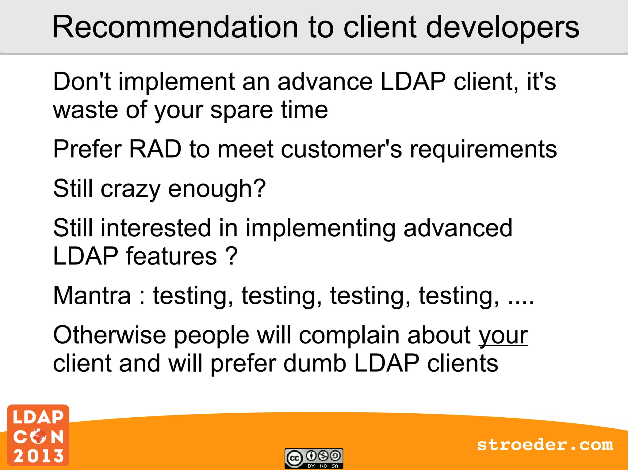 Recommendation to client developers
Don't implement an advance LDAP client, it's
waste of your spare time
Prefer RAD to meet customer's requirements
Still crazy enough?
Still interested in implementing advanced
LDAP features ?
Mantra : testing, testing, testing, testing, ....
Otherwise people will complain about your
client and will prefer dumb LDAP clients
stroeder.com

 