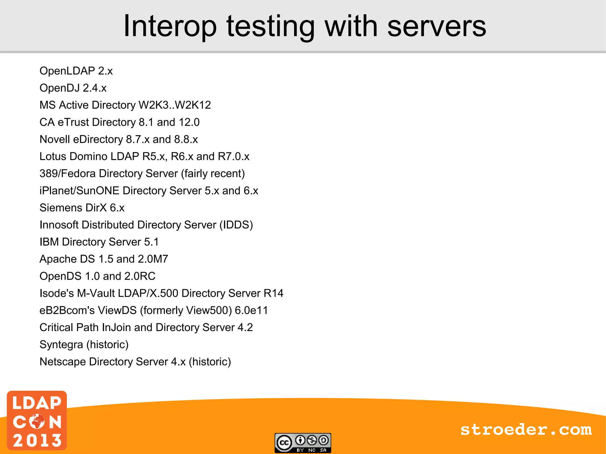 Interop testing with servers
OpenLDAP 2.x
OpenDJ 2.4.x
MS Active Directory W2K3..W2K12
CA eTrust Directory 8.1 and 12.0
Novell eDirectory 8.7.x and 8.8.x
Lotus Domino LDAP R5.x, R6.x and R7.0.x
389/Fedora Directory Server (fairly recent)
iPlanet/SunONE Directory Server 5.x and 6.x
Siemens DirX 6.x
Innosoft Distributed Directory Server (IDDS)
IBM Directory Server 5.1
Apache DS 1.5 and 2.0M7
OpenDS 1.0 and 2.0RC
Isode's M-Vault LDAP/X.500 Directory Server R14
eB2Bcom's ViewDS (formerly View500) 6.0e11
Critical Path InJoin and Directory Server 4.2
Syntegra (historic)
Netscape Directory Server 4.x (historic)

stroeder.com

 