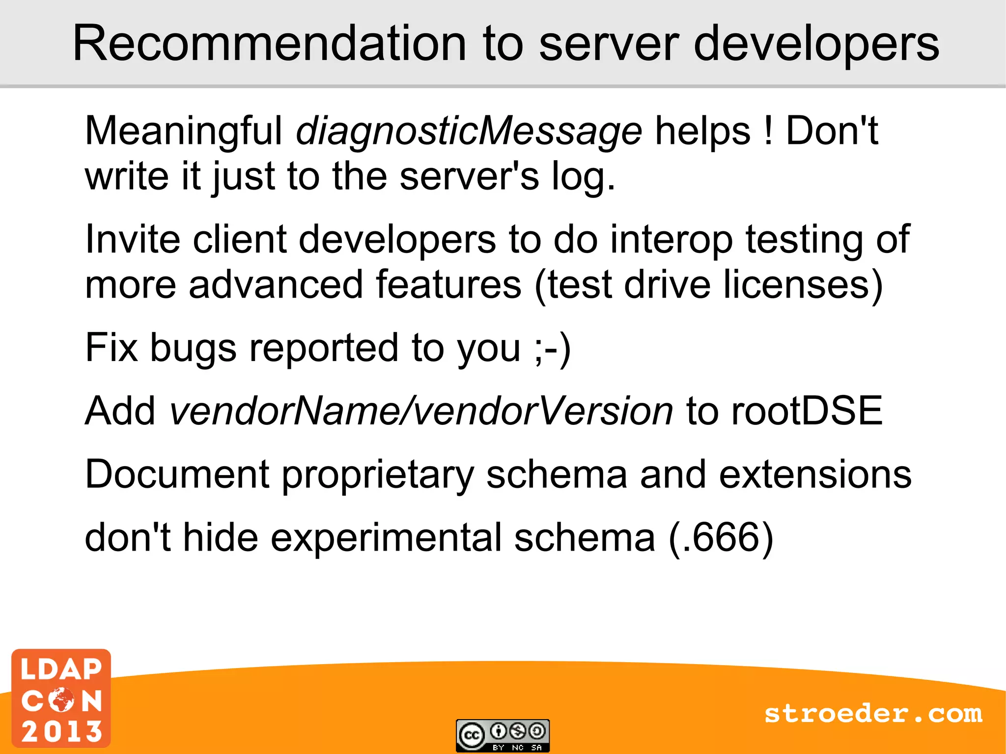 Recommendation to server developers
Meaningful diagnosticMessage helps ! Don't
write it just to the server's log.
Invite client developers to do interop testing of
more advanced features (test drive licenses)
Fix bugs reported to you ;-)
Add vendorName/vendorVersion to rootDSE
Document proprietary schema and extensions
don't hide experimental schema (.666)

stroeder.com

 