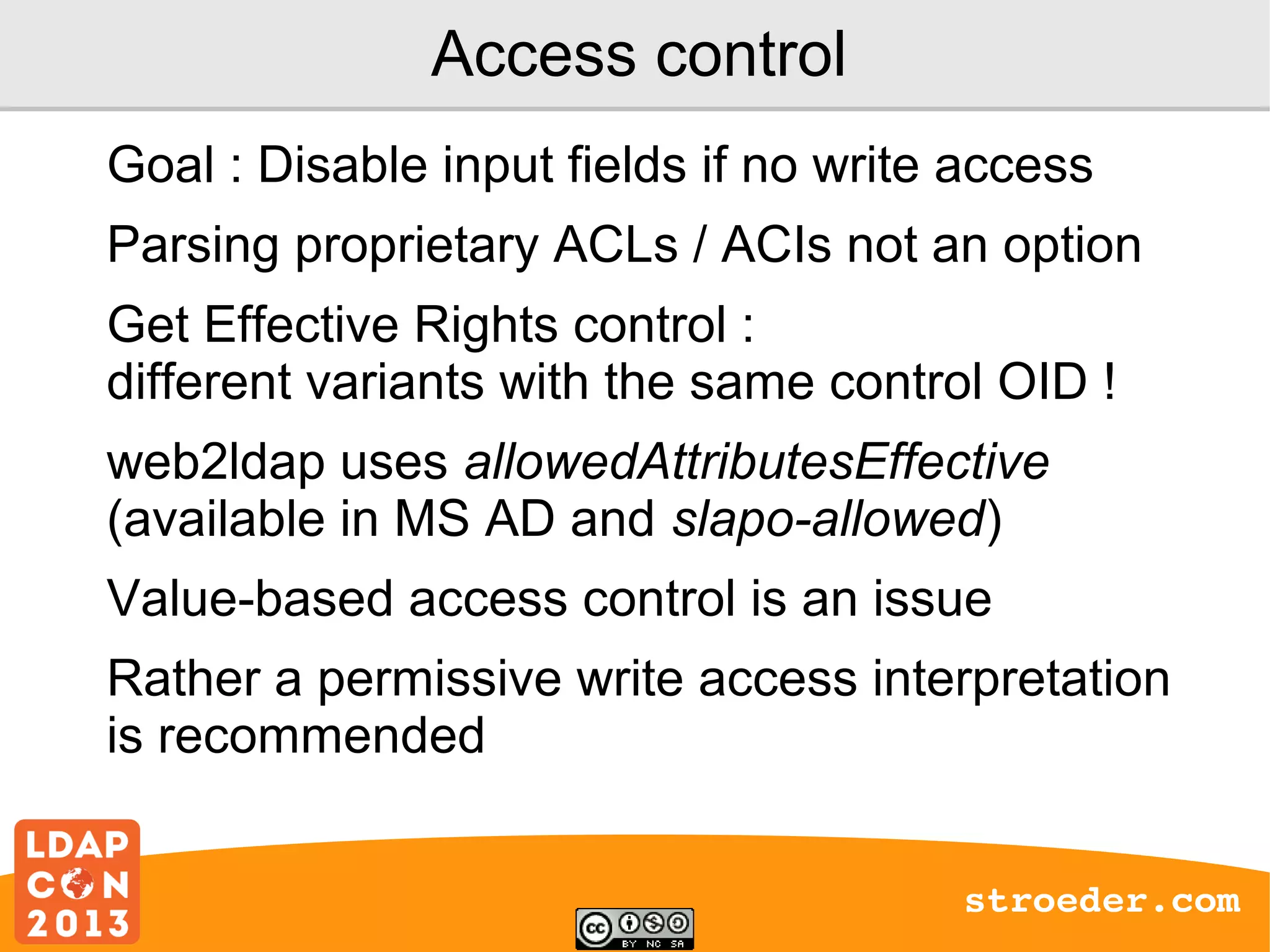 Access control
Goal : Disable input fields if no write access
Parsing proprietary ACLs / ACIs not an option
Get Effective Rights control :
different variants with the same control OID !
web2ldap uses allowedAttributesEffective
(available in MS AD and slapo-allowed)
Value-based access control is an issue
Rather a permissive write access interpretation
is recommended
stroeder.com

 