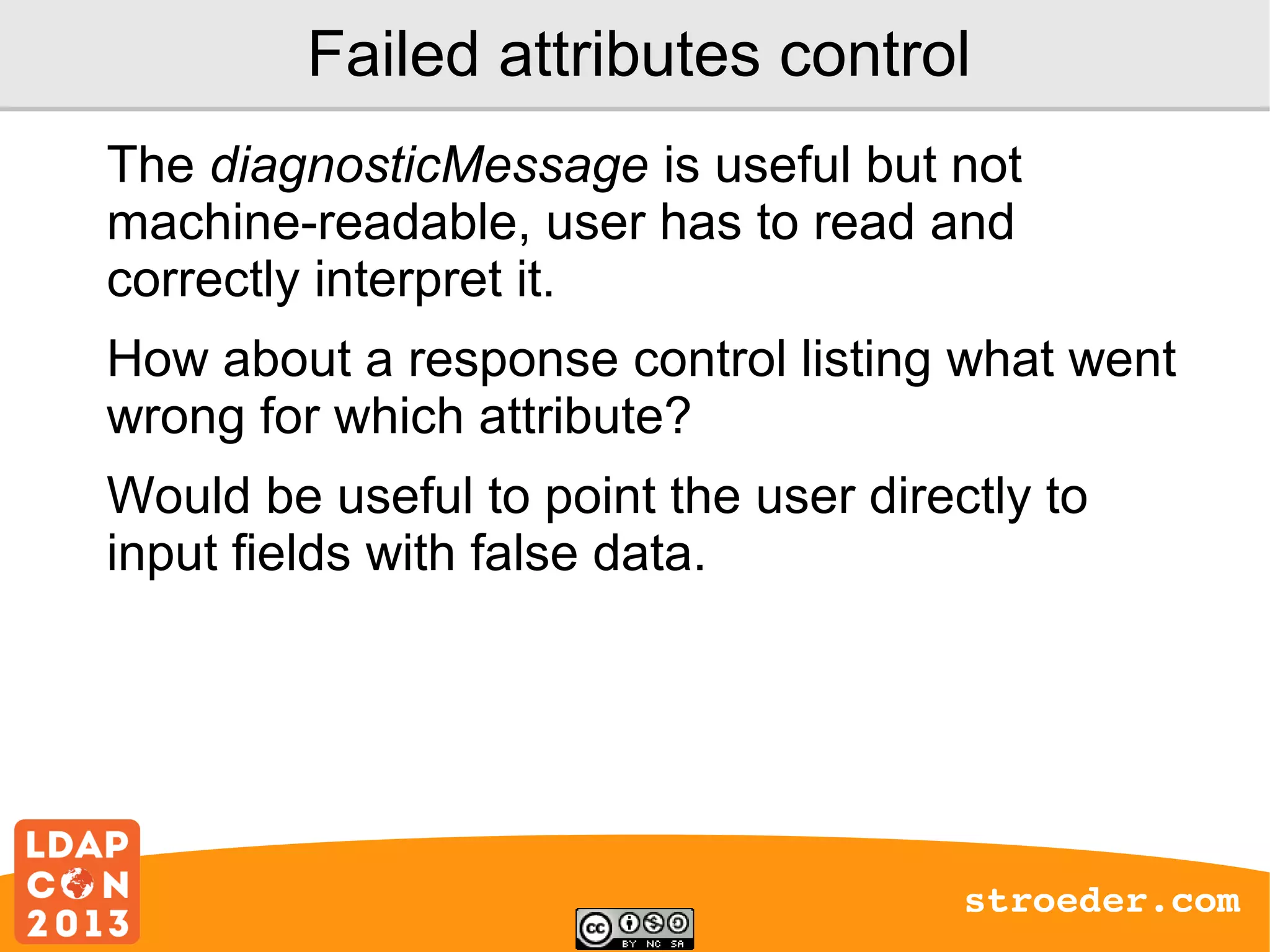 Failed attributes control
The diagnosticMessage is useful but not
machine-readable, user has to read and
correctly interpret it.
How about a response control listing what went
wrong for which attribute?
Would be useful to point the user directly to
input fields with false data.

stroeder.com

 