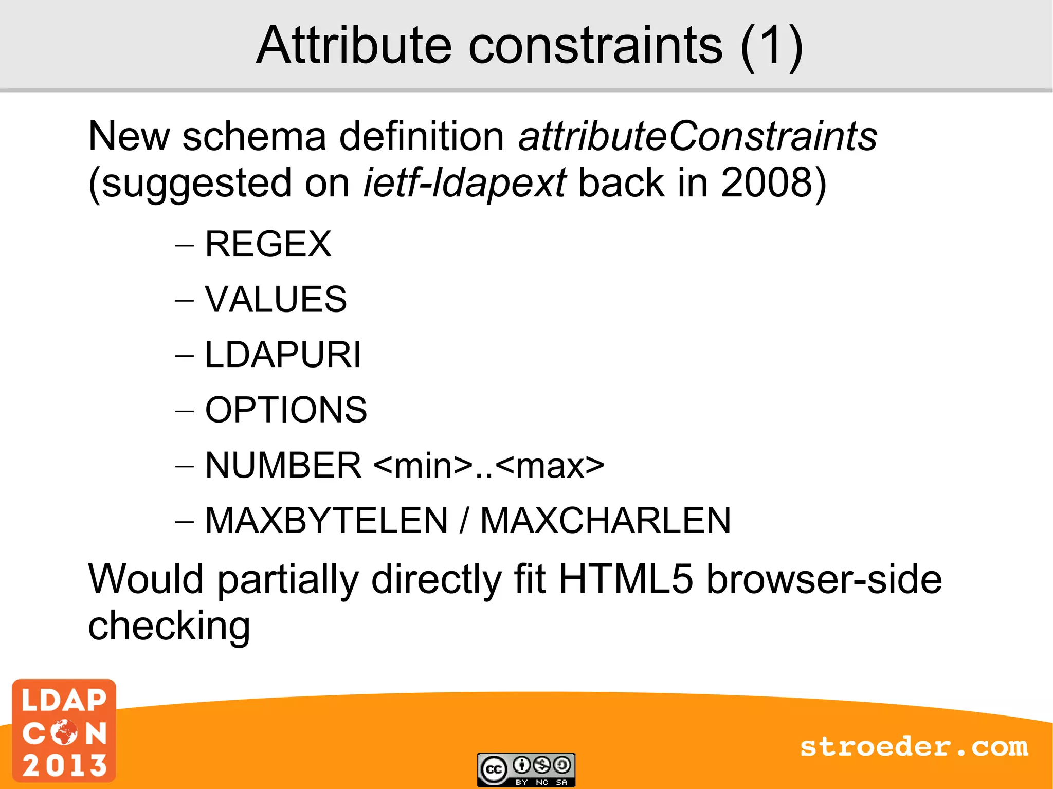Attribute constraints (1)
New schema definition attributeConstraints
(suggested on ietf-ldapext back in 2008)
– REGEX
– VALUES
– LDAPURI
– OPTIONS
– NUMBER <min>..<max>
– MAXBYTELEN / MAXCHARLEN

Would partially directly fit HTML5 browser-side
checking
stroeder.com

 