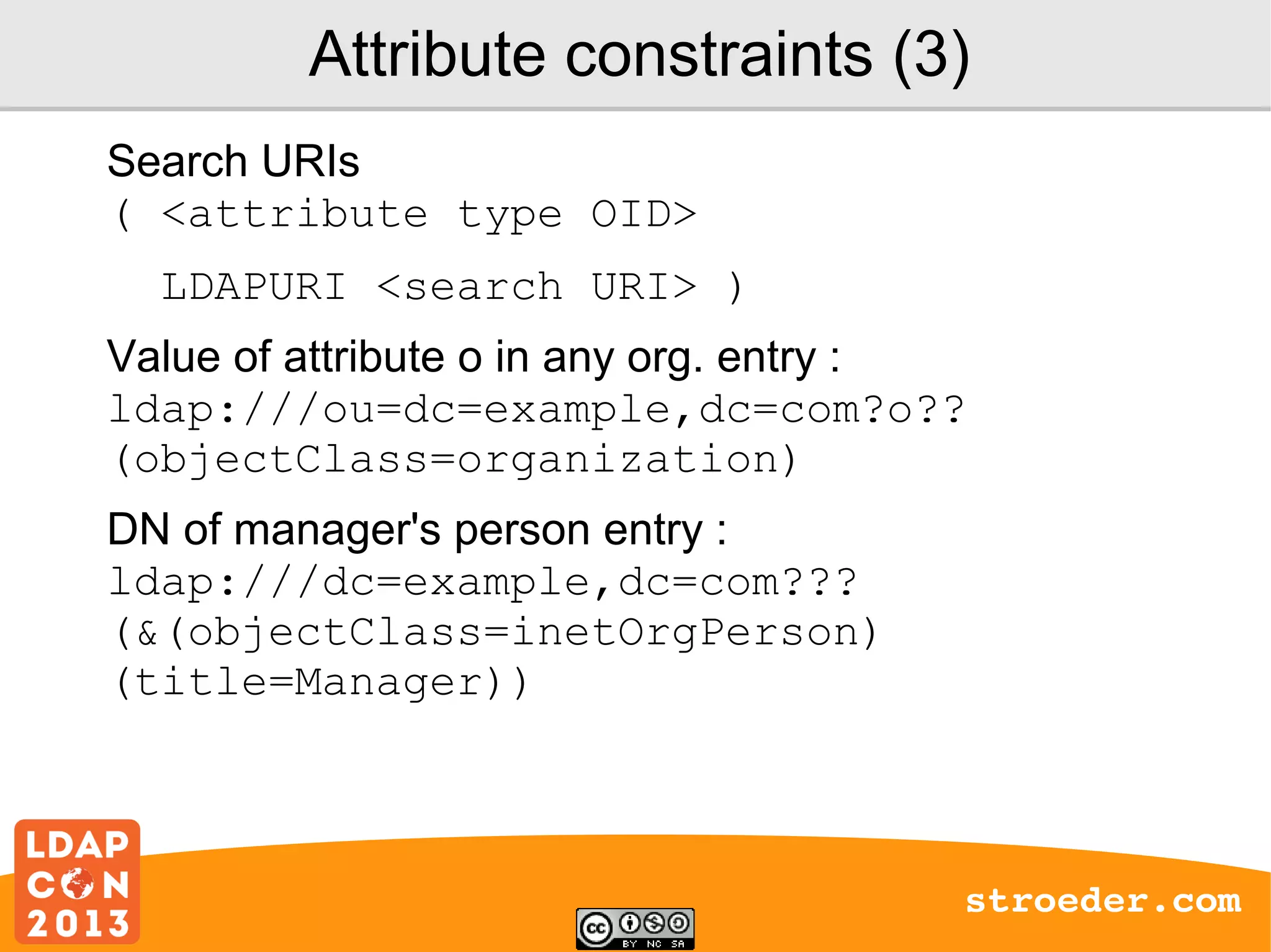 Attribute constraints (3)
Search URIs
( <attribute type OID>
LDAPURI <search URI> )
Value of attribute o in any org. entry :
ldap:///ou=dc=example,dc=com?o??
(objectClass=organization)
DN of manager's person entry :
ldap:///dc=example,dc=com???
(&(objectClass=inetOrgPerson)
(title=Manager))

stroeder.com

 