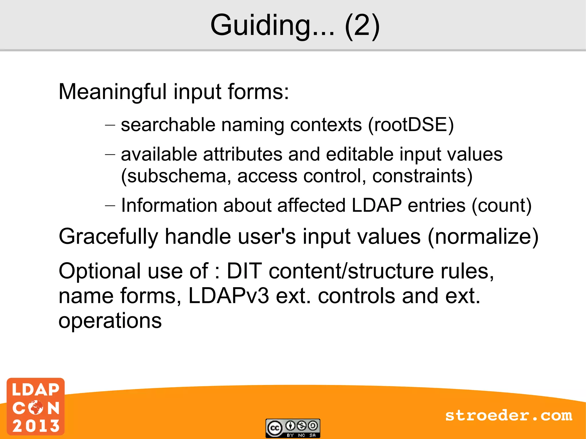 Guiding... (2)
Meaningful input forms:
– searchable naming contexts (rootDSE)
– available attributes and editable input values
(subschema, access control, constraints)
– Information about affected LDAP entries (count)

Gracefully handle user's input values (normalize)
Optional use of : DIT content/structure rules,
name forms, LDAPv3 ext. controls and ext.
operations

stroeder.com

 