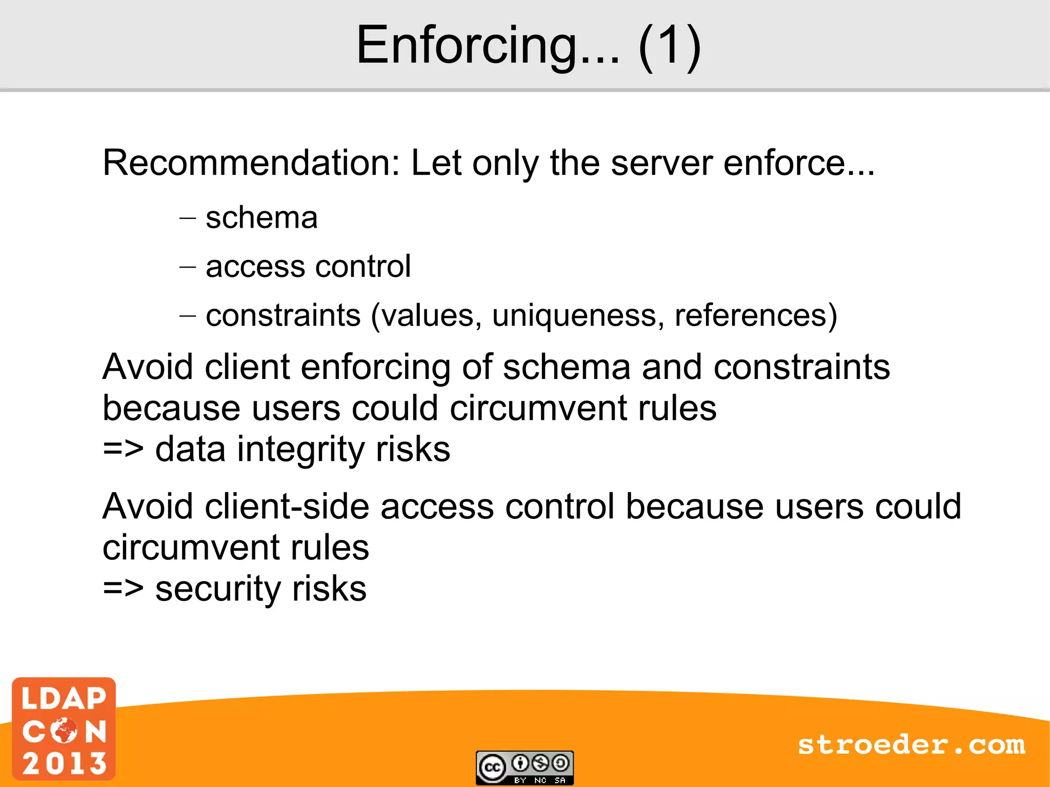 Enforcing... (1)
Recommendation: Let only the server enforce...
– schema
– access control
– constraints (values, uniqueness, references)

Avoid client enforcing of schema and constraints
because users could circumvent rules
=> data integrity risks
Avoid client-side access control because users could
circumvent rules
=> security risks

stroeder.com

 