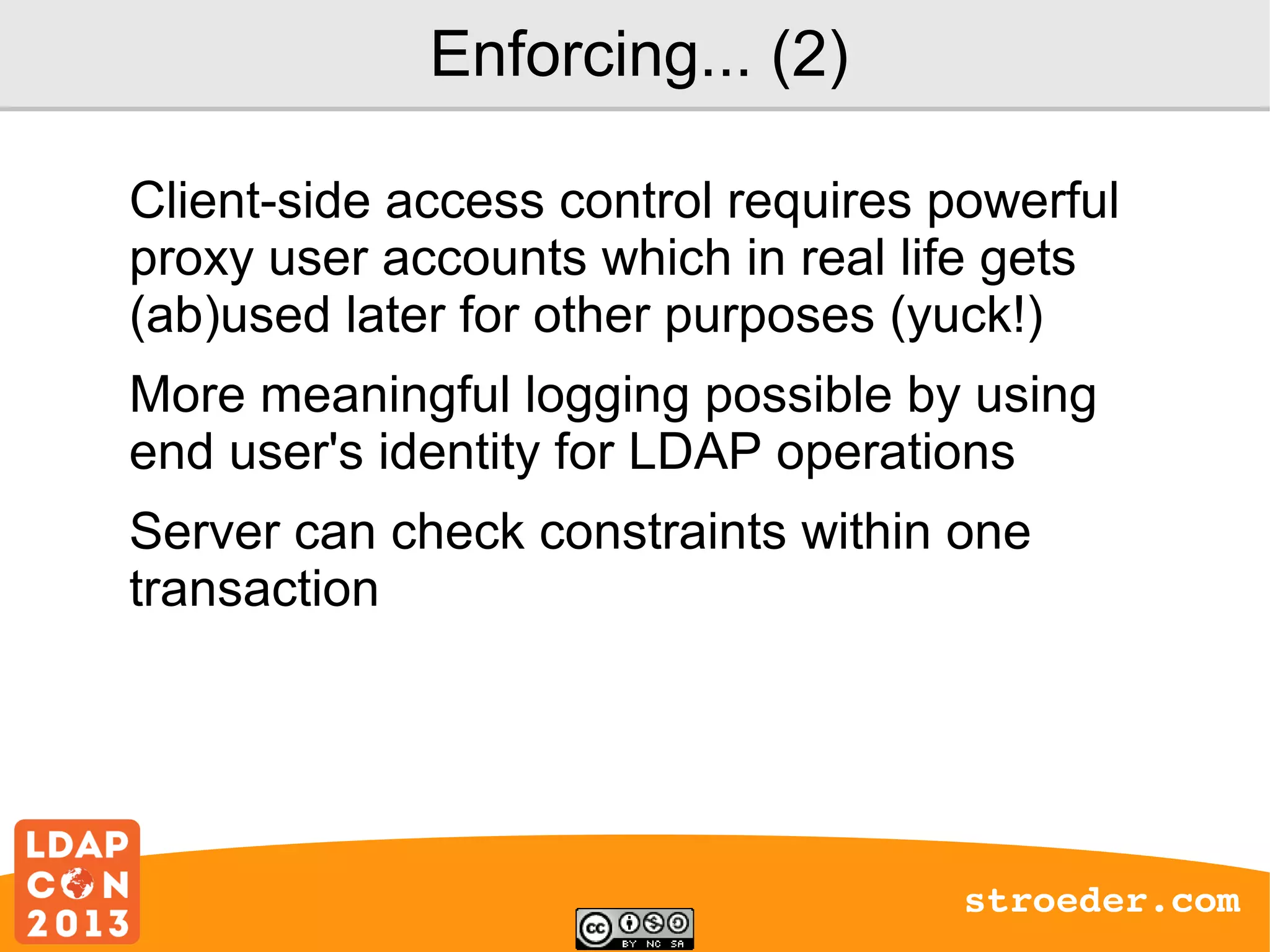 Enforcing... (2)
Client-side access control requires powerful
proxy user accounts which in real life gets
(ab)used later for other purposes (yuck!)
More meaningful logging possible by using
end user's identity for LDAP operations
Server can check constraints within one
transaction

stroeder.com

 