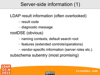 Server-side information (1)
LDAP result information (often overlooked)
– result code
– diagnostic message

rootDSE (obvious)
– naming contexts, default search root
– features (extended controls/operations)
– vendor-specific information (server roles etc.)

subschema subentry (most promising)

stroeder.com

 