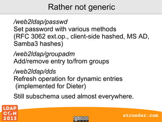Rather not generic
/web2ldap/passwd
Set password with various methods
(RFC 3062 ext.op., client-side hashed, MS AD,
Samba3 hashes)
/web2ldap/groupadm
Add/remove entry to/from groups
/web2ldap/dds
Refresh operation for dynamic entries
(implemented for Dieter)
Still subschema used almost everywhere.
stroeder.com

 