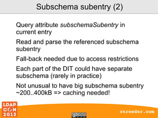 Subschema subentry (2)
Query attribute subschemaSubentry in
current entry
Read and parse the referenced subschema
subentry
Fall-back needed due to access restrictions
Each part of the DIT could have separate
subschema (rarely in practice)
Not unusual to have big subschema subentry
~200..400kB => caching needed!
stroeder.com

 