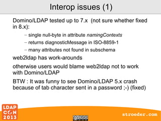 Interop issues (1)
Domino/LDAP tested up to 7.x (not sure whether fixed
in 8.x):
– single null-byte in attribute namingContexts
– returns diagnosticMessage in ISO-8859-1
– many attributes not found in subschema

web2ldap has work-arounds
otherwise users would blame web2ldap not to work
with Domino/LDAP
BTW : It was funny to see Domino/LDAP 5.x crash
because of tab character sent in a password ;-) (fixed)

stroeder.com

 