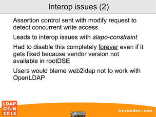 Interop issues (2)
Assertion control sent with modify request to
detect concurrent write access
Leads to interop issues with slapo-constraint
Had to disable this completely forever even if it
gets fixed because vendor version not
available in rootDSE
Users would blame web2ldap not to work with
OpenLDAP

stroeder.com

 