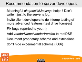 Recommendation to server developers
Meaningful diagnosticMessage helps ! Don't
write it just to the server's log.
Invite client developers to do interop testing of
more advanced features (test drive licenses)
Fix bugs reported to you ;-)
Add vendorName/vendorVersion to rootDSE
Document proprietary schema and extensions
don't hide experimental schema (.666)

stroeder.com

 