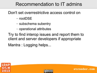 Recommendation to IT admins
Don't set overrestrictive access control on
– rootDSE
– subschema subentry
– operational attributes

Try to find interop issues and report them to
client and server developers if appropriate
Mantra : Logging helps...

stroeder.com

 