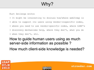 Why?
Kurt Zeilenga wrote:
> It might be interesting to discuss how/where web2ldap is
> able to support its users using vendor-inspecific codes,
> where you need to use vendor-specific codes, where LDAP's
> discovery mechanisms help, where they don't, what you do
> when they don't, etc.

How to guide human users using as much
server-side information as possible ?
How much client-side knowledge is needed?

stroeder.com

 