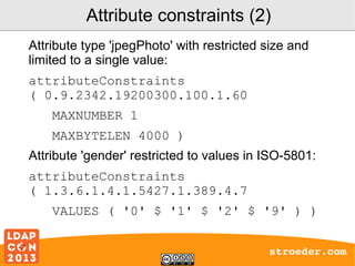 Attribute constraints (2)
Attribute type 'jpegPhoto' with restricted size and
limited to a single value:
attributeConstraints
( 0.9.2342.19200300.100.1.60
MAXNUMBER 1
MAXBYTELEN 4000 )
Attribute 'gender' restricted to values in ISO-5801:
attributeConstraints
( 1.3.6.1.4.1.5427.1.389.4.7
VALUES ( '0' $ '1' $ '2' $ '9' ) )
stroeder.com

 