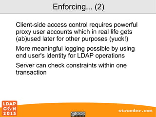 Enforcing... (2)
Client-side access control requires powerful
proxy user accounts which in real life gets
(ab)used later for other purposes (yuck!)
More meaningful logging possible by using
end user's identity for LDAP operations
Server can check constraints within one
transaction

stroeder.com

 