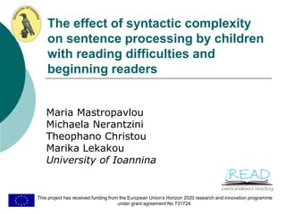 The effect of syntactic complexity
on sentence processing by children
with reading difficulties and
beginning readers
Maria Mastropavlou
Michaela Nerantzini
Theophano Christou
Marika Lekakou
University of Ioannina
This project has received funding from the European Union’s Horizon 2020 research and innovation programme
under grant agreement No 731724.
 