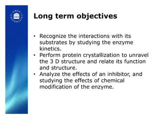 Long term objectives

• Recognize the interactions with its
  substrates by studying the enzyme
  kinetics.
• Perform protein crystallization to unravel
  the 3 D structure and relate its function
  and structure.
• Analyze the effects of an inhibitor, and
  studying the effects of chemical
  modification of the enzyme.
 