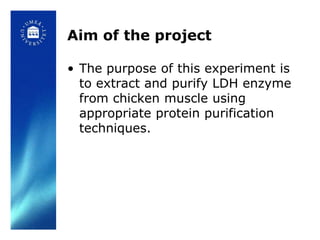 Aim of the project

• The purpose of this experiment is
  to extract and purify LDH enzyme
  from chicken muscle using
  appropriate protein purification
  techniques.
 